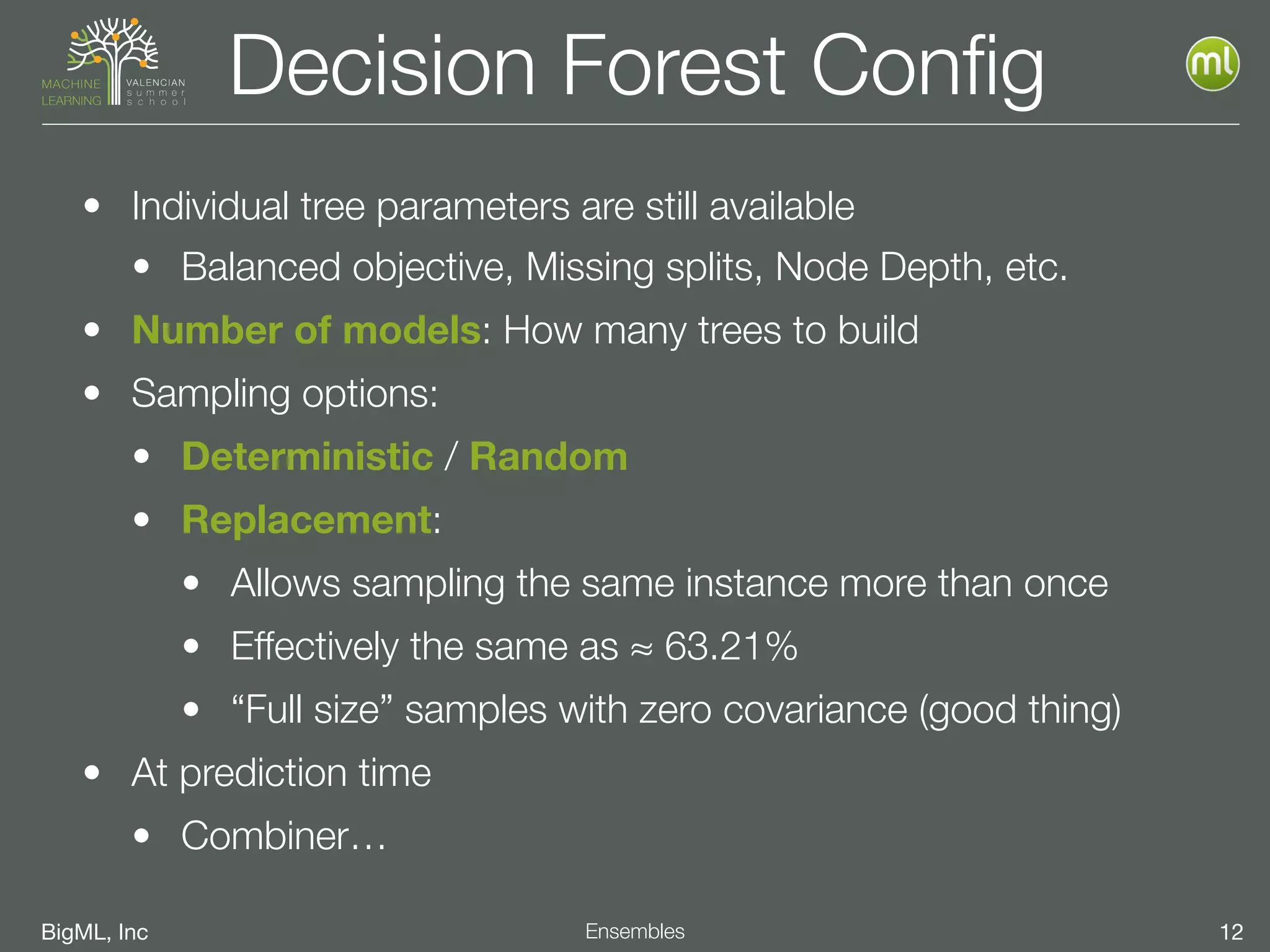 BigML, Inc 12Ensembles
Decision Forest Conﬁg
• Individual tree parameters are still available
• Balanced objective, Missing splits, Node Depth, etc.
• Number of models: How many trees to build
• Sampling options:
• Deterministic / Random
• Replacement:
• Allows sampling the same instance more than once
• Effectively the same as ≈ 63.21%
• “Full size” samples with zero covariance (good thing)
• At prediction time
• Combiner…
 