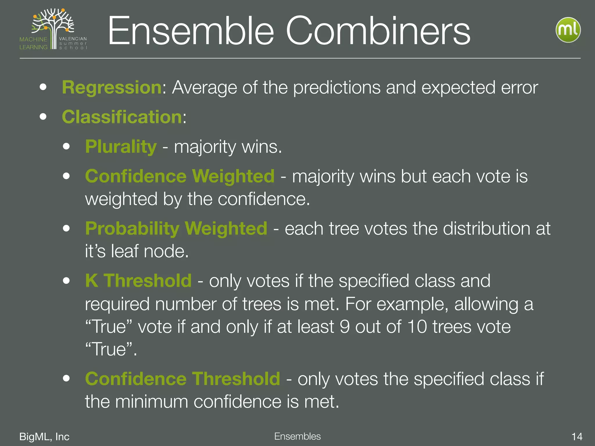 BigML, Inc 14Ensembles
Ensemble Combiners
• Regression: Average of the predictions and expected error
• Classiﬁcation:
• Plurality - majority wins.
• Conﬁdence Weighted - majority wins but each vote is
weighted by the conﬁdence.
• Probability Weighted - each tree votes the distribution at
it’s leaf node.
• K Threshold - only votes if the speciﬁed class and
required number of trees is met. For example, allowing a
“True” vote if and only if at least 9 out of 10 trees vote
“True”.
• Conﬁdence Threshold - only votes the speciﬁed class if
the minimum conﬁdence is met.
 