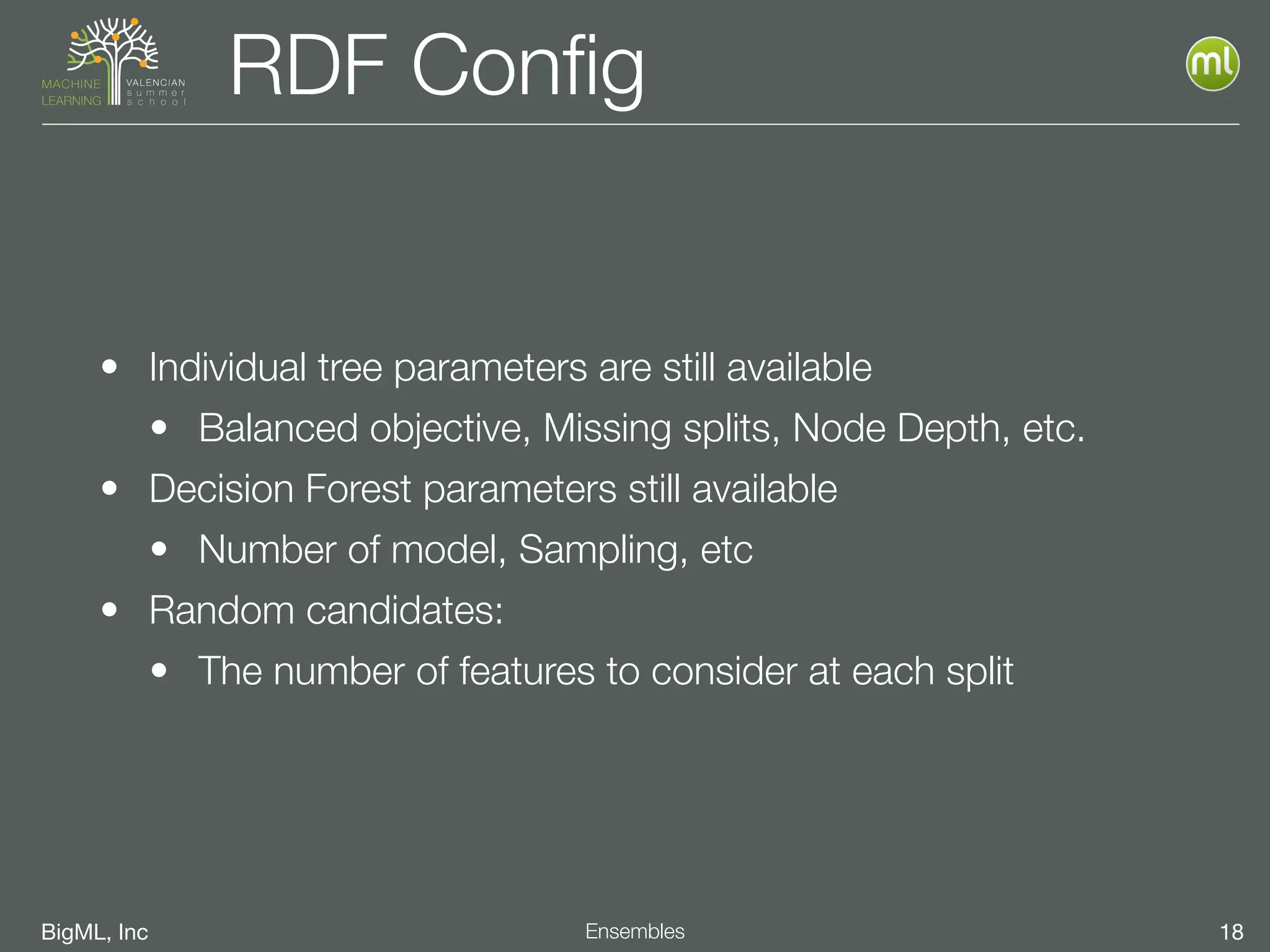 BigML, Inc 18Ensembles
RDF Conﬁg
• Individual tree parameters are still available
• Balanced objective, Missing splits, Node Depth, etc.
• Decision Forest parameters still available
• Number of model, Sampling, etc
• Random candidates:
• The number of features to consider at each split
 