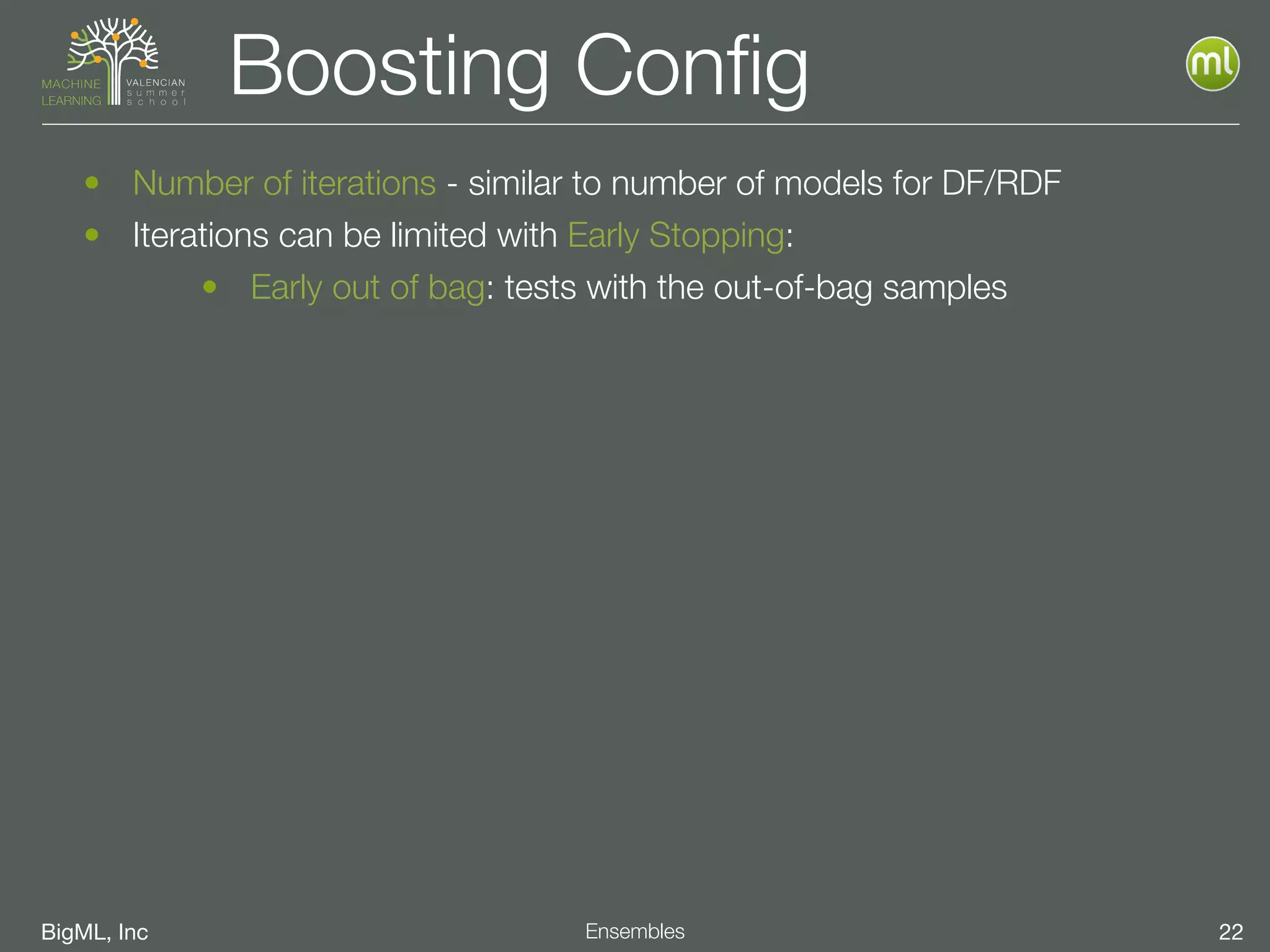 BigML, Inc 22Ensembles
Boosting Conﬁg
• Number of iterations - similar to number of models for DF/RDF
• Iterations can be limited with Early Stopping:
• Early out of bag: tests with the out-of-bag samples
 