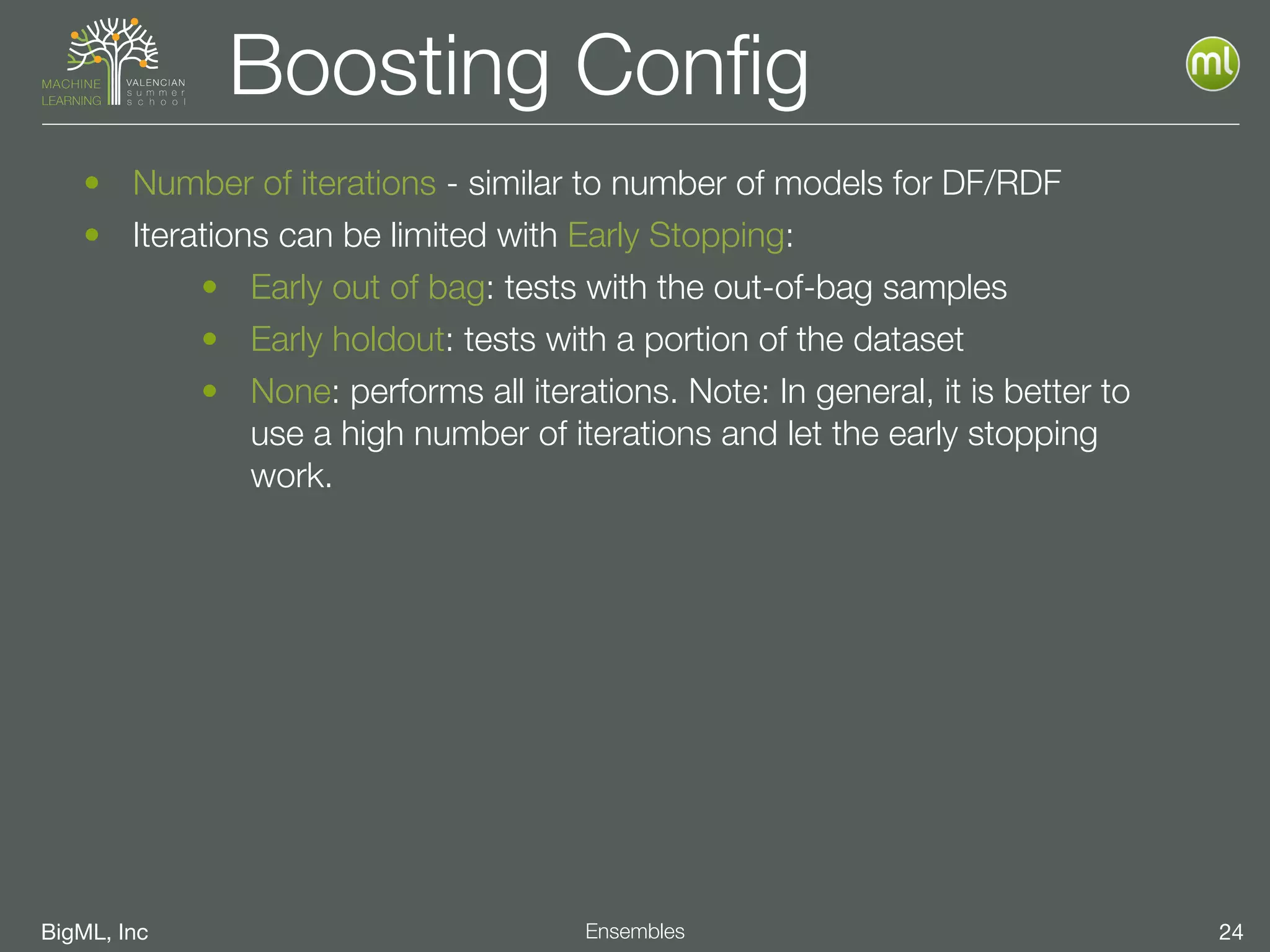 BigML, Inc 24Ensembles
Boosting Conﬁg
• Number of iterations - similar to number of models for DF/RDF
• Iterations can be limited with Early Stopping:
• Early out of bag: tests with the out-of-bag samples
• Early holdout: tests with a portion of the dataset
• None: performs all iterations. Note: In general, it is better to
use a high number of iterations and let the early stopping
work.
 