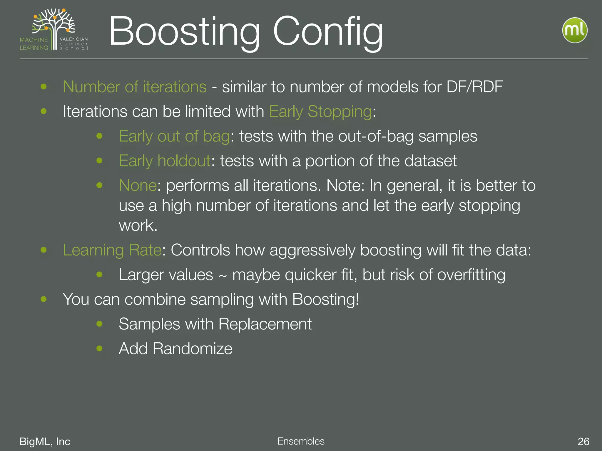 BigML, Inc 26Ensembles
Boosting Conﬁg
• Number of iterations - similar to number of models for DF/RDF
• Iterations can be limited with Early Stopping:
• Early out of bag: tests with the out-of-bag samples
• Early holdout: tests with a portion of the dataset
• None: performs all iterations. Note: In general, it is better to
use a high number of iterations and let the early stopping
work.
• Learning Rate: Controls how aggressively boosting will ﬁt the data:
• Larger values ~ maybe quicker ﬁt, but risk of overﬁtting
• You can combine sampling with Boosting!
• Samples with Replacement
• Add Randomize
 