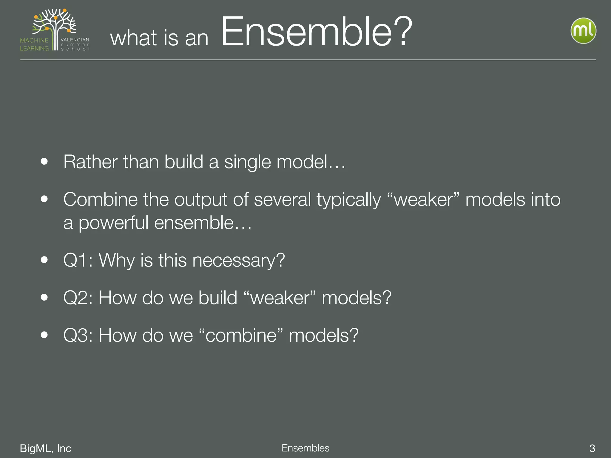 BigML, Inc 3Ensembles
what is an Ensemble?
• Rather than build a single model…
• Combine the output of several typically “weaker” models into
a powerful ensemble…
• Q1: Why is this necessary?
• Q2: How do we build “weaker” models?
• Q3: How do we “combine” models?
 