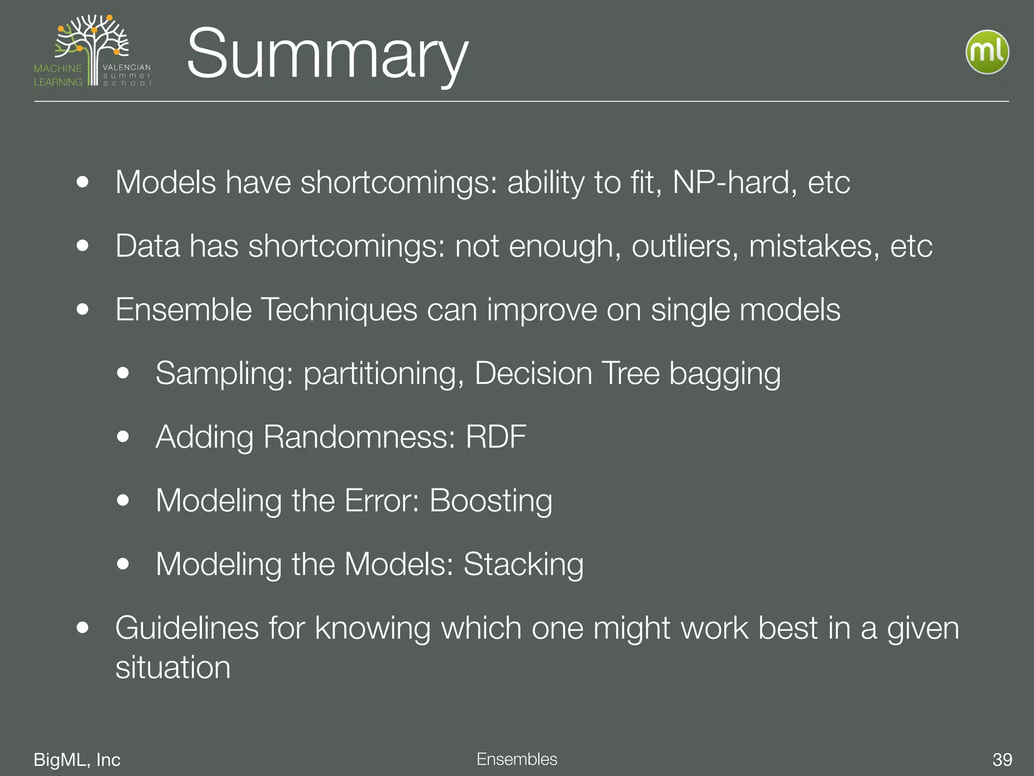 BigML, Inc 39Ensembles
Summary
• Models have shortcomings: ability to ﬁt, NP-hard, etc
• Data has shortcomings: not enough, outliers, mistakes, etc
• Ensemble Techniques can improve on single models
• Sampling: partitioning, Decision Tree bagging
• Adding Randomness: RDF
• Modeling the Error: Boosting
• Modeling the Models: Stacking
• Guidelines for knowing which one might work best in a given
situation
 