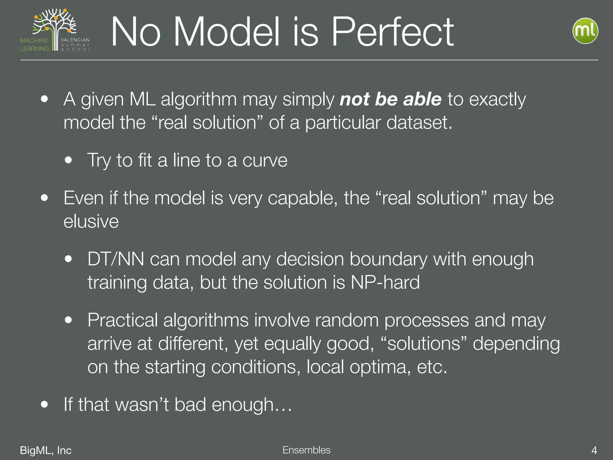 BigML, Inc 4Ensembles
No Model is Perfect
• A given ML algorithm may simply not be able to exactly
model the “real solution” of a particular dataset.
• Try to ﬁt a line to a curve
• Even if the model is very capable, the “real solution” may be
elusive
• DT/NN can model any decision boundary with enough
training data, but the solution is NP-hard
• Practical algorithms involve random processes and may
arrive at different, yet equally good, “solutions” depending
on the starting conditions, local optima, etc.
• If that wasn’t bad enough…
 