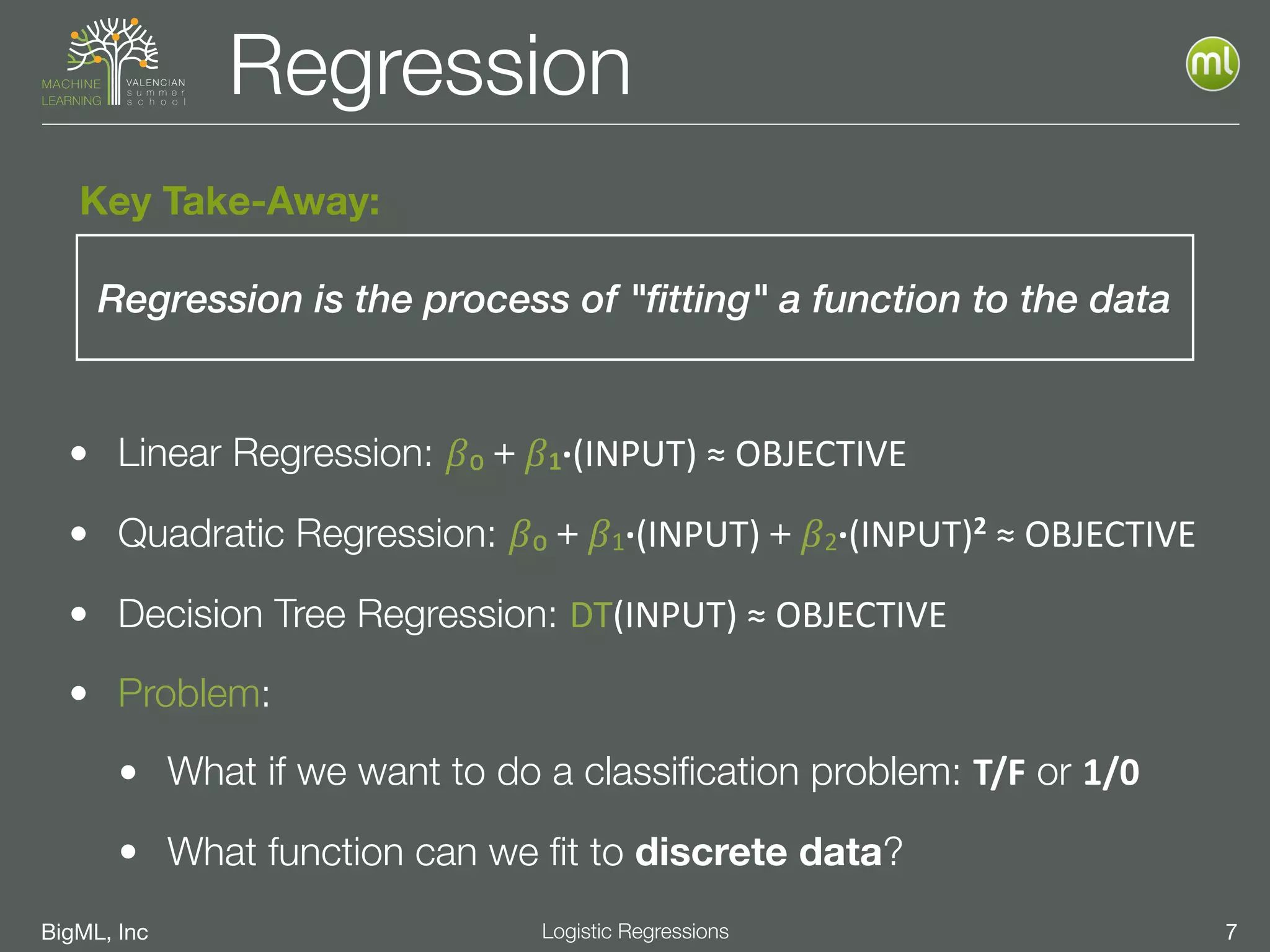 BigML, Inc 7Logistic Regressions
Regression
• Linear Regression: 𝛽₀＋𝛽1·∙(INPUT)	
  ≈	
  OBJECTIVE
• Quadratic Regression: 𝛽₀＋𝛽1·∙(INPUT)＋𝛽2·∙(INPUT)2	
  ≈	
  OBJECTIVE
• Decision Tree Regression: DT(INPUT)	
  ≈	
  OBJECTIVE
• Problem:
• What if we want to do a classiﬁcation problem: T/F or 1/0
• What function can we ﬁt to discrete data?
Regression is the process of "fitting" a function to the data
Key Take-Away:
 
