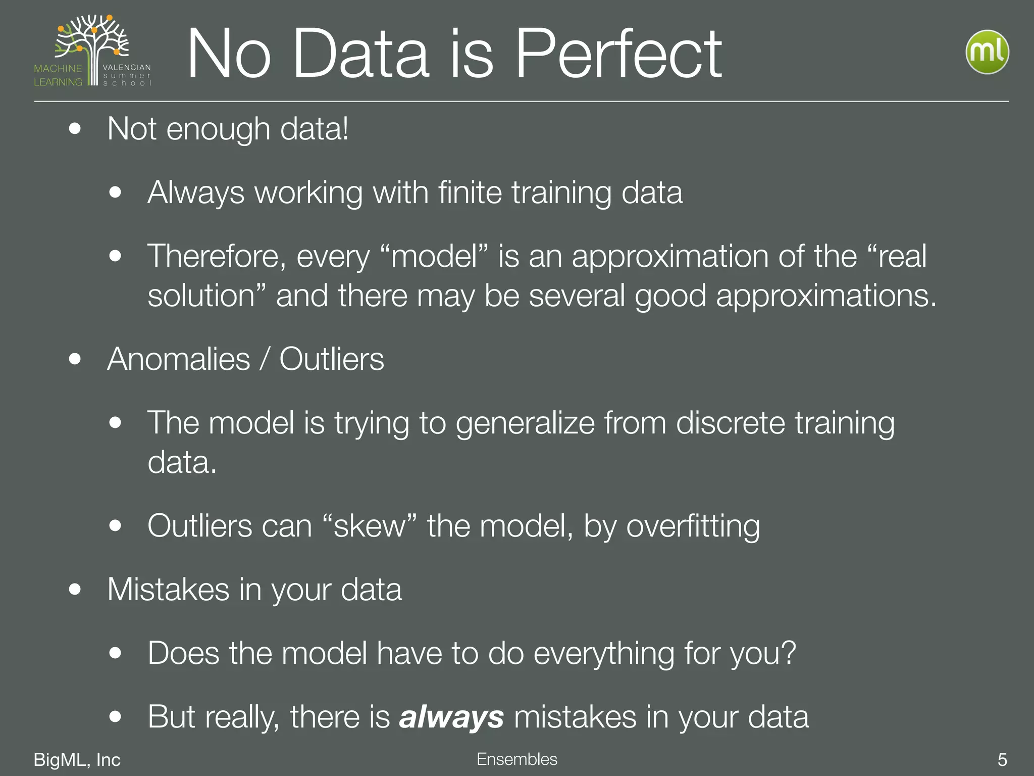 BigML, Inc 5Ensembles
No Data is Perfect
• Not enough data!
• Always working with ﬁnite training data
• Therefore, every “model” is an approximation of the “real
solution” and there may be several good approximations.
• Anomalies / Outliers
• The model is trying to generalize from discrete training
data.
• Outliers can “skew” the model, by overﬁtting
• Mistakes in your data
• Does the model have to do everything for you?
• But really, there is always mistakes in your data
 