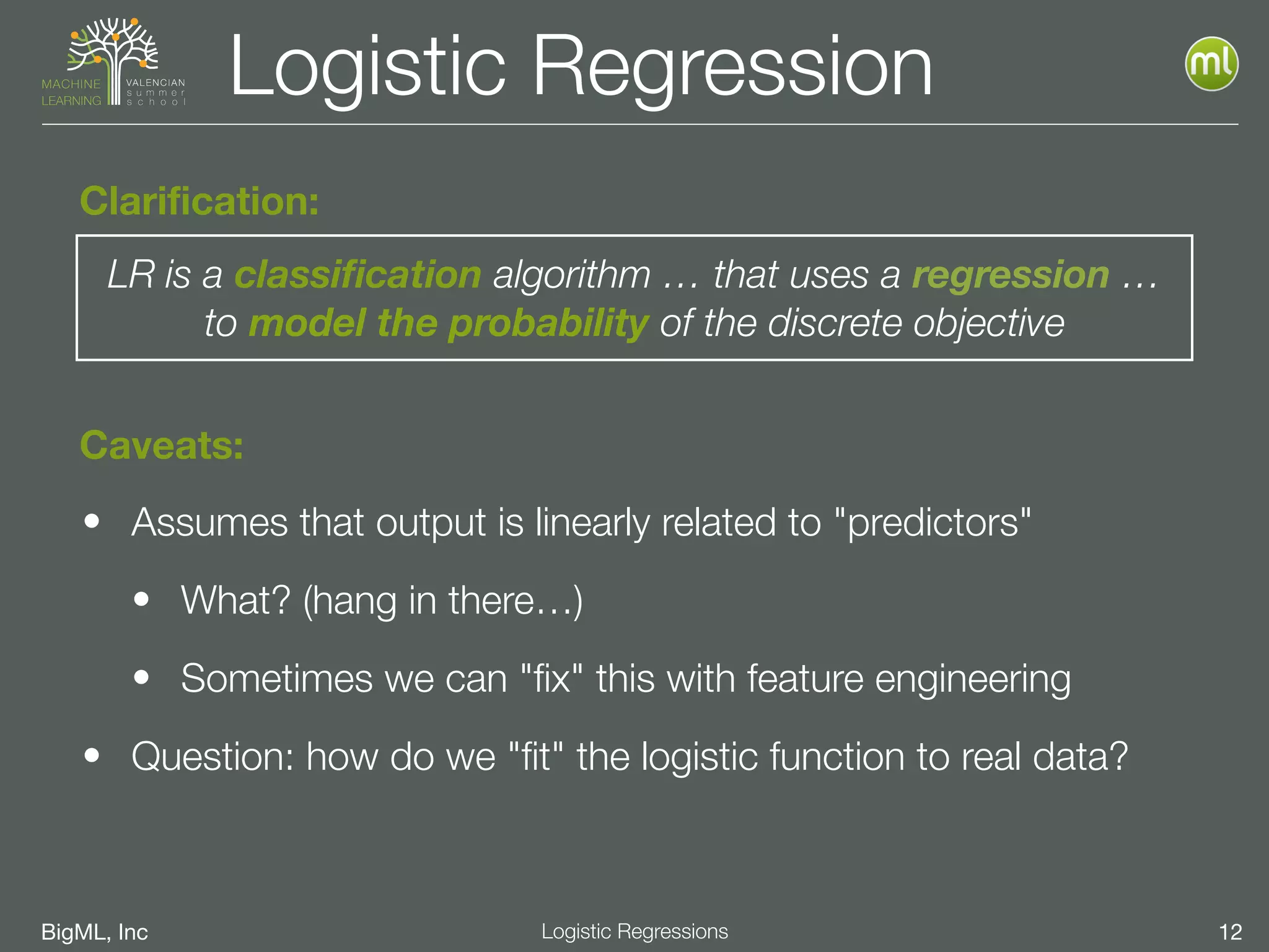 BigML, Inc 12Logistic Regressions
Logistic Regression
• Assumes that output is linearly related to "predictors"
• What? (hang in there…)
• Sometimes we can "ﬁx" this with feature engineering
• Question: how do we "ﬁt" the logistic function to real data?
LR is a classification algorithm … that uses a regression … 
to model the probability of the discrete objective
Clarification:
Caveats:
 
