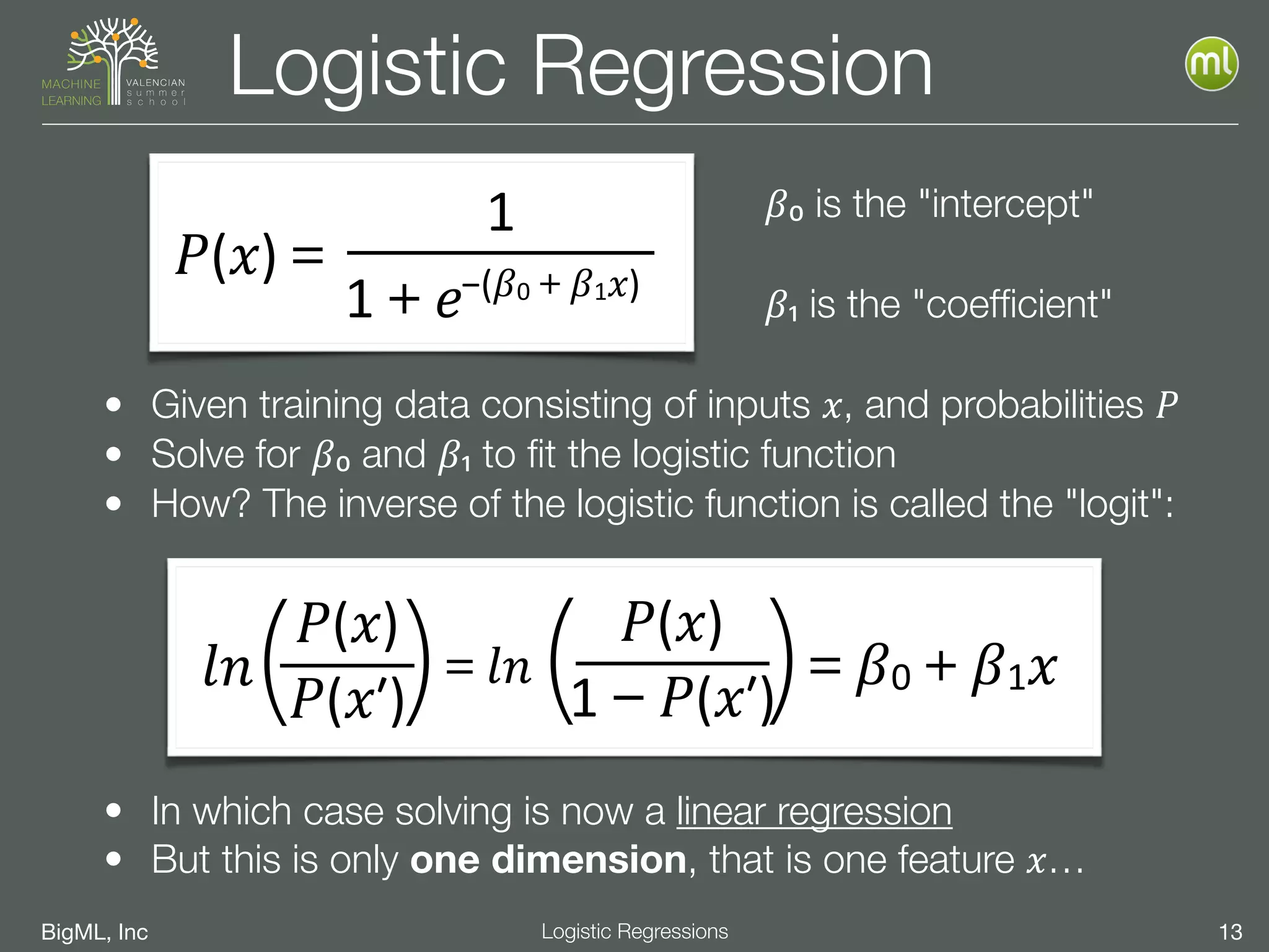 BigML, Inc 13Logistic Regressions
Logistic Regression
𝛽₀ is the "intercept"
𝛽₁ is the "coefﬁcient"
• In which case solving is now a linear regression
• But this is only one dimension, that is one feature 𝑥…
• Given training data consisting of inputs 𝑥, and probabilities 𝑃
• Solve for 𝛽₀ and 𝛽₁ to ﬁt the logistic function
• How? The inverse of the logistic function is called the "logit":
𝑃(𝑥)＝
1
1＋𝑒−(𝛽0＋𝛽1 𝑥)
𝑙𝑛( )𝑃(𝑥)
𝑃(𝑥ʹ′)
＝𝑙𝑛 ( )1－𝑃(𝑥ʹ′)
𝑃(𝑥)
＝𝛽0＋𝛽1 𝑥
 