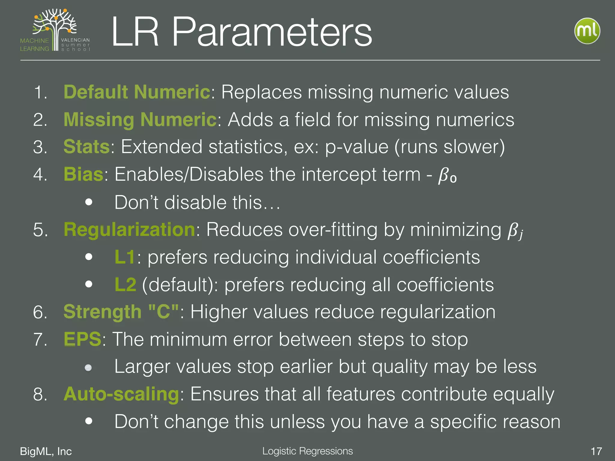 BigML, Inc 17Logistic Regressions
LR Parameters
1. Default Numeric: Replaces missing numeric values
2. Missing Numeric: Adds a ﬁeld for missing numerics
3. Stats: Extended statistics, ex: p-value (runs slower)
4. Bias: Enables/Disables the intercept term - 𝛽₀
• Don’t disable this…
5. Regularization: Reduces over-ﬁtting by minimizing 𝛽𝑗
• L1: prefers reducing individual coefﬁcients
• L2 (default): prefers reducing all coefﬁcients
6. Strength "C": Higher values reduce regularization
7. EPS: The minimum error between steps to stop
Larger values stop earlier but quality may be less
8. Auto-scaling: Ensures that all features contribute equally
• Don’t change this unless you have a speciﬁc reason
 