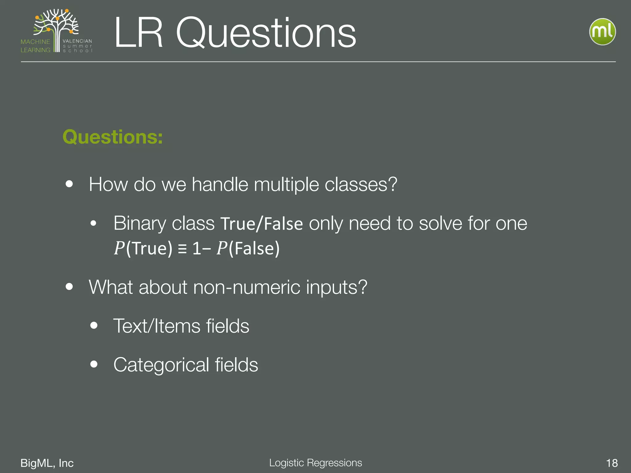 BigML, Inc 18Logistic Regressions
LR Questions
• How do we handle multiple classes?
• Binary class True/False only need to solve for one 
𝑃(True)	
  ≡	
  1−	
   𝑃(False)	
  
• What about non-numeric inputs?
• Text/Items ﬁelds
• Categorical ﬁelds
Questions:
 