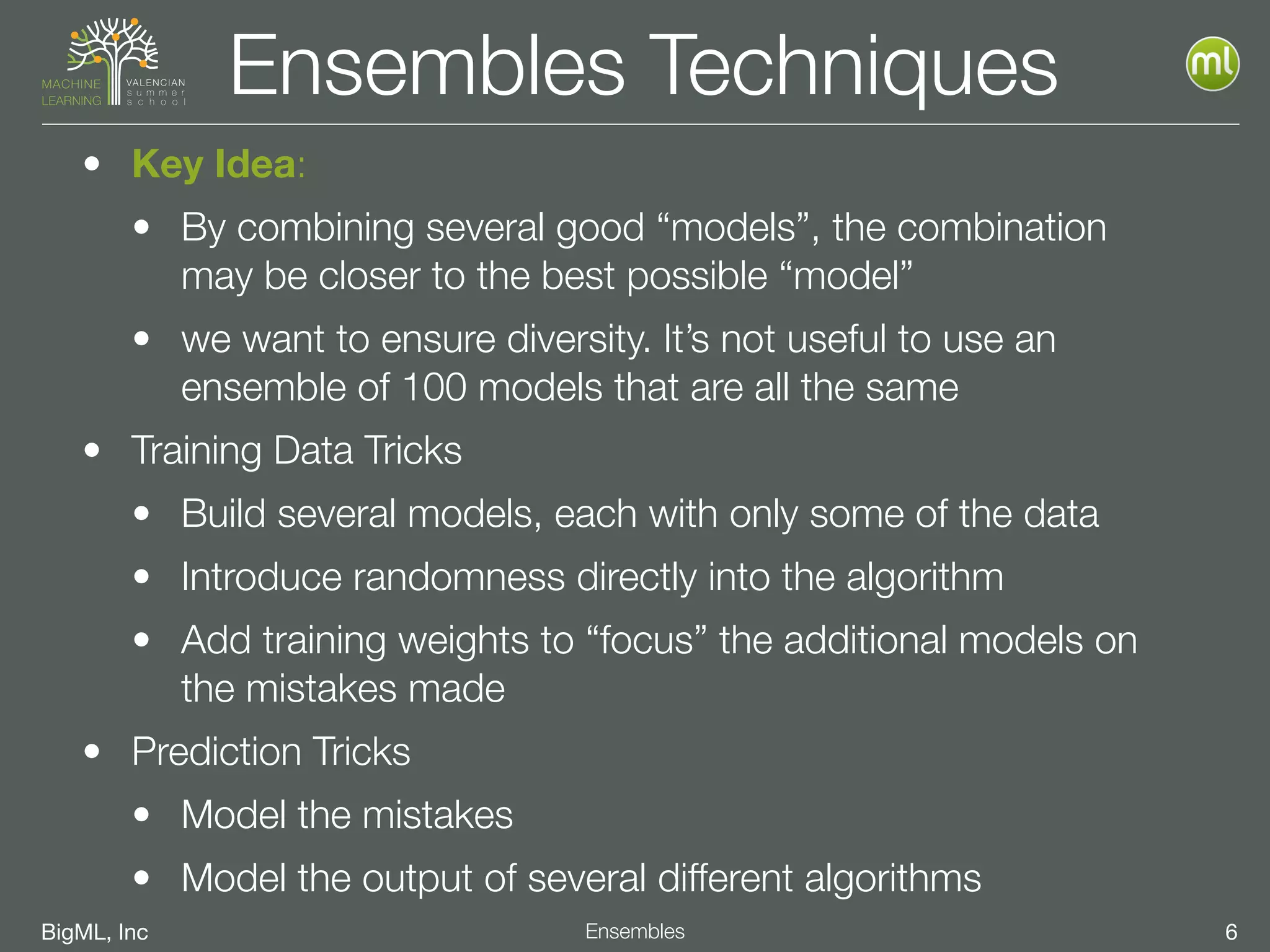 BigML, Inc 6Ensembles
Ensembles Techniques
• Key Idea:
• By combining several good “models”, the combination
may be closer to the best possible “model”
• we want to ensure diversity. It’s not useful to use an
ensemble of 100 models that are all the same
• Training Data Tricks
• Build several models, each with only some of the data
• Introduce randomness directly into the algorithm
• Add training weights to “focus” the additional models on
the mistakes made
• Prediction Tricks
• Model the mistakes
• Model the output of several different algorithms
 