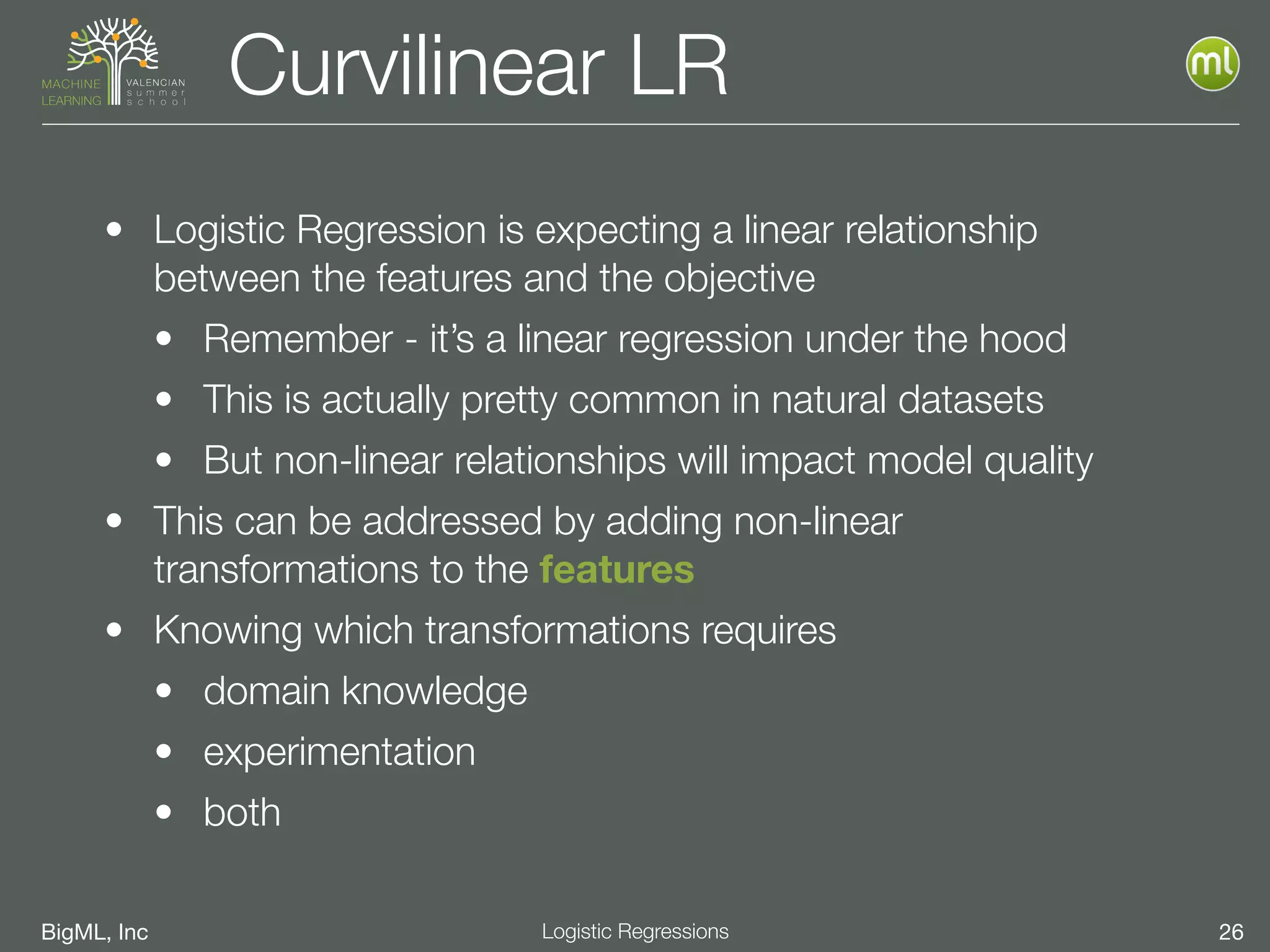 BigML, Inc 26Logistic Regressions
Curvilinear LR
• Logistic Regression is expecting a linear relationship
between the features and the objective
• Remember - it’s a linear regression under the hood
• This is actually pretty common in natural datasets
• But non-linear relationships will impact model quality
• This can be addressed by adding non-linear
transformations to the features
• Knowing which transformations requires
• domain knowledge
• experimentation
• both
 