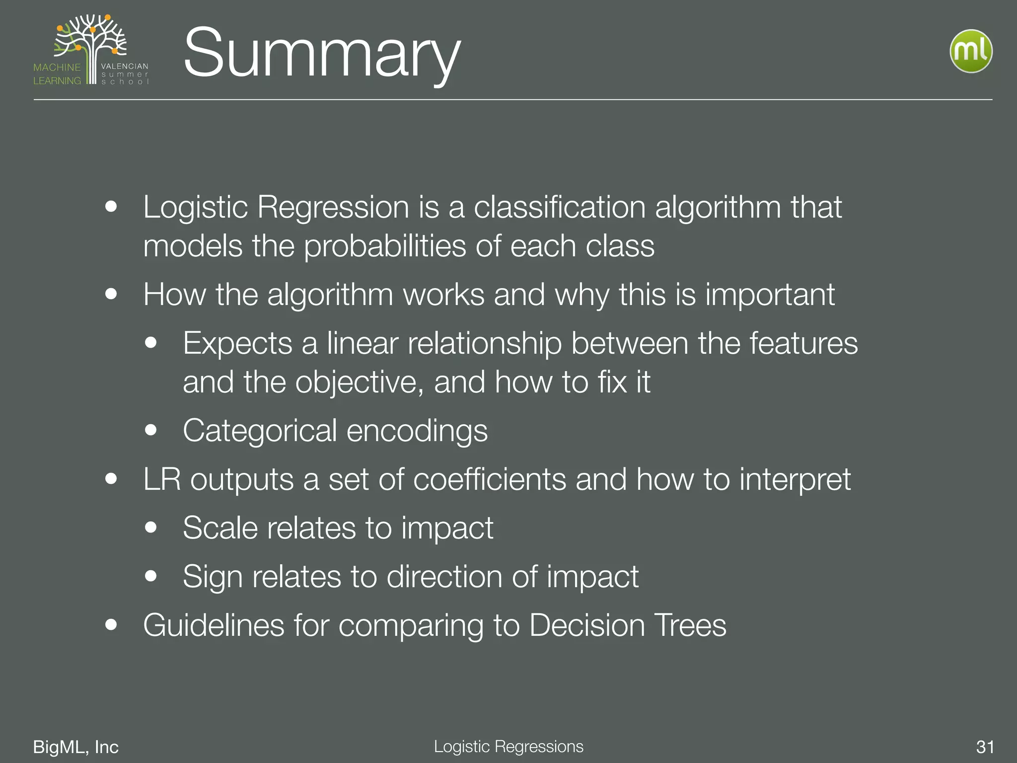 BigML, Inc 31Logistic Regressions
Summary
• Logistic Regression is a classiﬁcation algorithm that
models the probabilities of each class
• How the algorithm works and why this is important
• Expects a linear relationship between the features
and the objective, and how to ﬁx it
• Categorical encodings
• LR outputs a set of coefﬁcients and how to interpret
• Scale relates to impact
• Sign relates to direction of impact
• Guidelines for comparing to Decision Trees
 