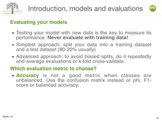 BigML, Inc.
10
Introduction, models and evaluations
Evaluating your models
● Testing your model with new data is the key to measure its
performance. Never evaluate with training data!
● Simplest approach: split your data into a training dataset
and a test dataset (80-20% usually)
● Advanced approach: to avoid biased splits, do it repeatedly
and average evaluations or k-fold cross-validate.
● Accuracy is not a good metric when classes are
unbalanced. Use the confusion matrix instead or phi, F1-
score or balanced accuracy.
Which evaluation metric to choose?
 