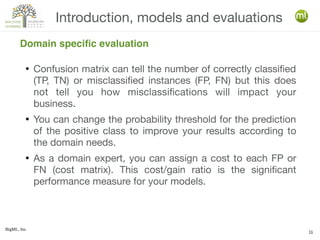 BigML, Inc.
11
● Confusion matrix can tell the number of correctly classified
(TP, TN) or misclassified instances (FP, FN) but this does
not tell you how misclassifications will impact your
business.
● You can change the probability threshold for the prediction
of the positive class to improve your results according to
the domain needs.
● As a domain expert, you can assign a cost to each FP or
FN (cost matrix). This cost/gain ratio is the significant
performance measure for your models.
Introduction, models and evaluations
Domain specific evaluation
 