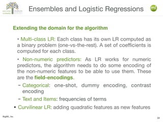 BigML, Inc.
19
• Multi-class LR: Each class has its own LR computed as
a binary problem (one-vs-the-rest). A set of coefficients is
computed for each class.
• Non-numeric predictors: As LR works for numeric
predictors, the algorithm needs to do some encoding of
the non-numeric features to be able to use them. These
are the field-encodings.
– Categorical: one-shot, dummy encoding, contrast
encoding
– Text and Items: frequencies of terms
● Curvilinear LR: adding quadratic features as new features
Ensembles and Logistic Regressions
Extending the domain for the algorithm
 