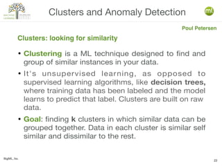 BigML, Inc.
22
● Clustering is a ML technique designed to find and
group of similar instances in your data.
● It's unsupervised learning, as opposed to
supervised learning algorithms, like decision trees,
where training data has been labeled and the model
learns to predict that label. Clusters are built on raw
data.
● Goal: finding k clusters in which similar data can be
grouped together. Data in each cluster is similar self
similar and dissimilar to the rest.
Clusters and Anomaly Detection
Clusters: looking for similarity
Poul Petersen
 