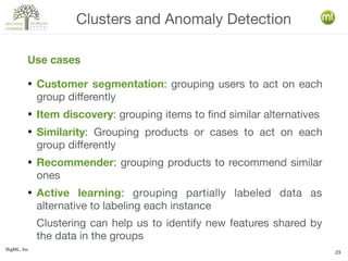 BigML, Inc.
23
● Customer segmentation: grouping users to act on each
group differently
● Item discovery: grouping items to find similar alternatives
● Similarity: Grouping products or cases to act on each
group differently
● Recommender: grouping products to recommend similar
ones
● Active learning: grouping partially labeled data as
alternative to labeling each instance
Clustering can help us to identify new features shared by
the data in the groups
Clusters and Anomaly Detection
Use cases
 