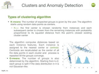 BigML, Inc.
24
● K-means: The number of expected groups is given by the user. The algorithm
starts using random data points as centers.
– K++: the first center is chosen randomly from instances and each
subsequent center is chosen from the remaining instances with probability
proportional to its squared distance from the point's closest existing
cluster center
Clusters and Anomaly Detection
Types of clustering algorithm
The algorithm computes distances based on
each instance features. Each instance is
assigned to the nearest center or centroid.
Centroids are recalculated as the center of all
the data points in each cluster and process is
repeated till the groups converge.
●
G-means: The number of groups is also
determined by the algorithm. Starting from k=2,
each group is split if the data distribution in it is
not Gaussian-like.
 