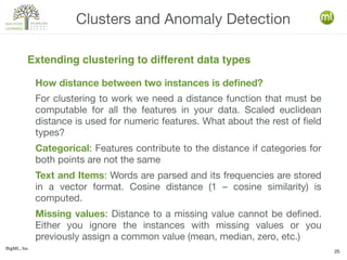 BigML, Inc.
25
How distance between two instances is defined?
For clustering to work we need a distance function that must be
computable for all the features in your data. Scaled euclidean
distance is used for numeric features. What about the rest of field
types?
Categorical: Features contribute to the distance if categories for
both points are not the same
Text and Items: Words are parsed and its frequencies are stored
in a vector format. Cosine distance (1 – cosine similarity) is
computed.
Missing values: Distance to a missing value cannot be defined.
Either you ignore the instances with missing values or you
previously assign a common value (mean, median, zero, etc.)
Clusters and Anomaly Detection
Extending clustering to different data types
 