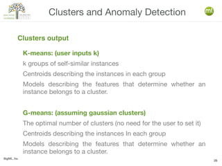 BigML, Inc.
26
K-means: (user inputs k)
k groups of self-similar instances
Centroids describing the instances in each group
Models describing the features that determine whether an
instance belongs to a cluster.
G-means: (assuming gaussian clusters)
The optimal number of clusters (no need for the user to set it)
Centroids describing the instances In each group
Models describing the features that determine whether an
instance belongs to a cluster.
Clusters and Anomaly Detection
Clusters output
 