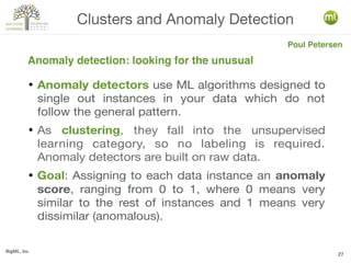 BigML, Inc.
27
● Anomaly detectors use ML algorithms designed to
single out instances in your data which do not
follow the general pattern.
● As clustering, they fall into the unsupervised
learning category, so no labeling is required.
Anomaly detectors are built on raw data.
● Goal: Assigning to each data instance an anomaly
score, ranging from 0 to 1, where 0 means very
similar to the rest of instances and 1 means very
dissimilar (anomalous).
Clusters and Anomaly Detection
Anomaly detection: looking for the unusual
Poul Petersen
 