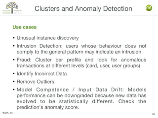 BigML, Inc.
28
● Unusual instance discovery
● Intrusion Detection: users whose behaviour does not
comply to the general pattern may indicate an intrusion
● Fraud: Cluster per profile and look for anomalous
transactions at different levels (card, user, user groups)
● Identify Incorrect Data
● Remove Outliers
● Model Competence / Input Data Drift: Models
performance can be downgraded because new data has
evolved to be statistically different. Check the
prediction's anomaly score.
Clusters and Anomaly Detection
Use cases
 