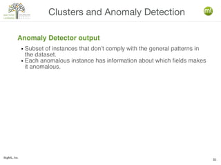 BigML, Inc.
31
Clusters and Anomaly Detection
Anomaly Detector output
● Subset of instances that don’t comply with the general patterns in
the dataset.
● Each anomalous instance has information about which fields makes
it anomalous.
 