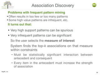 BigML, Inc.
34
● Very high support patterns can be spurious
● Very infrequent patterns can be significant
So the user selects the measure of interest
System finds the top-k associations on that measure
within constraints
– Must be statistically significant interaction between
antecedent and consequent
– Every item in the antecedent must increase the strength
of association
Association Discovery
It turns out that:
Problems with frequent pattern mining
●
Often results in too few or too many patterns
●
Some high value patterns are infrequent, etc.
 