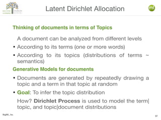 BigML, Inc.
37
A document can be analyzed from different levels
● According to its terms (one or more words)
● According to its topics (distributions of terms ~
semantics)
● Documents are generated by repeatedly drawing a
topic and a term in that topic at random
● Goal: To infer the topic distribution
How? Dirichlet Process is used to model the term|
topic, and topic|document distributions
Latent Dirichlet Allocation
Thinking of documents in terms of Topics
Generative Models for documents
 