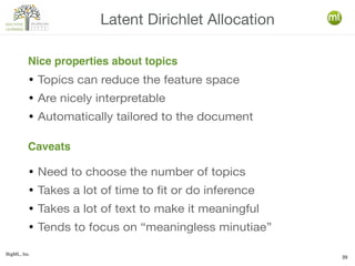 BigML, Inc.
39
● Topics can reduce the feature space
● Are nicely interpretable
● Automatically tailored to the document
● Need to choose the number of topics
● Takes a lot of time to fit or do inference
● Takes a lot of text to make it meaningful
● Tends to focus on “meaningless minutiae”
Latent Dirichlet Allocation
Nice properties about topics
Caveats
 