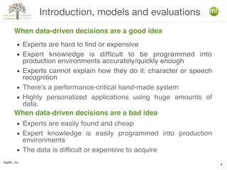 BigML, Inc.
4
Introduction, models and evaluations
When data-driven decisions are a good idea
● Experts are hard to find or expensive
● Expert knowledge is difficult to be programmed into
production environments accurately/quickly enough
● Experts cannot explain how they do it: character or speech
recognition
● There's a performance-critical hand-made system
● Highly personalized applications using huge amounts of
data.
● Experts are easily found and cheap
● Expert knowledge is easily programmed into production
environments
● The data is difficult or expensive to acquire
When data-driven decisions are a bad idea
 