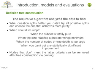BigML, Inc.
7
Introduction, models and evaluations
Decision tree construction
● What question splits better you data? try all possible splits
and choose the one that achieves more purity
● When should we stop?
When the subset is totally pure
When the size reaches a predetermined minimum
When the number of nodes or tree depth is too large
When you can’t get any statistically significant
improvement
● Nodes that don’t meet the latter criteria can be removed
after tree construction via pruning
The recursive algorithm analyzes the data to find
 
