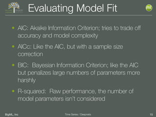 BigML, Inc 15Time Series / Deepnets
Evaluating Model Fit
• AIC: Akaike Information Criterion; tries to trade oﬀ
accuracy and model complexity
• AICc: Like the AIC, but with a sample size
correction
• BIC: Bayesian Information Criterion; like the AIC
but penalizes large numbers of parameters more
harshly
• R-squared: Raw performance, the number of
model parameters isn’t considered
 