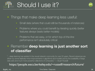 BigML, Inc 36Time Series / Deepnets
Should I use it?
• Things that make deep learning less useful:
• Small data (where that could still be thousands of instances)
• Problems where you could beneﬁt by iterating quickly (better
features always beats better models)
• Problems that are easy, or for which top-of-the-line
performance isn’t absolutely critical
• Remember deep learning is just another sort
of classiﬁer
“…deep learning has existed in the neural network community for over 20 years. Recent advances are
driven by some relatively minor improvements in algorithms and models and by the availability of large
data sets and much more powerful collections of computers.” — Stuart Russell
https://people.eecs.berkeley.edu/~russell/research/future/
 