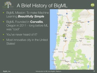 BigML, Inc 12Introduction to ML and BigML Platform
A Brief History of BigML
• BigML Mission: To make Machine
Learning Beautifully Simple
• BigML Founded in Corvallis,
Oregon in 2011 - long before ML
was "cool"
• You’ve never heard of it?
• Most innovative city in the United
States!
 
