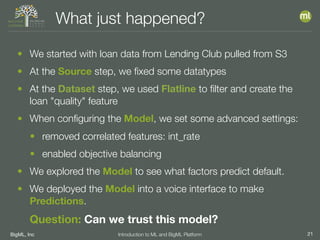 BigML, Inc 21Introduction to ML and BigML Platform
What just happened?
• We started with loan data from Lending Club pulled from S3
• At the Source step, we ﬁxed some datatypes
• At the Dataset step, we used Flatline to ﬁlter and create the
loan "quality" feature
• When conﬁguring the Model, we set some advanced settings:
• removed correlated features: int_rate
• enabled objective balancing
• We explored the Model to see what factors predict default.
• We deployed the Model into a voice interface to make
Predictions.
Question: Can we trust this model?
 
