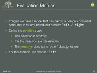 BigML, Inc 23Introduction to ML and BigML Platform
Evaluation Metrics
• Imagine we have a model that can predict a person’s dominant
hand, that is for any individual it predicts left / right
• Deﬁne the positive class
• This selection is arbitrary
• It is the class you are interested in!
• The negative class is the “other” class (or others)
• For this example, we choose : left
 