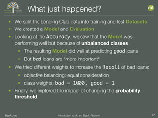 BigML, Inc 37Introduction to ML and BigML Platform
What just happened?
• We split the Lending Club data into training and test Datasets
• We created a Model and Evaluation
• Looking at the Accuracy, we saw that the Model was
performing well but because of unbalanced classes
• The resulting Model did well at predicting good loans
• But bad loans are "more important"
• We tried different weights to increase the Recall of bad loans:
• objective balancing: equal consideration
• class weights: bad = 1000, good = 1
• Finally, we explored the impact of changing the probability
threshold
 