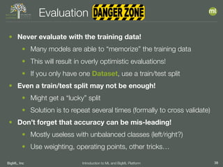 BigML, Inc 38Introduction to ML and BigML Platform
Evaluation
• Never evaluate with the training data!
• Many models are able to “memorize” the training data
• This will result in overly optimistic evaluations!
• If you only have one Dataset, use a train/test split
• Even a train/test split may not be enough!
• Might get a “lucky” split
• Solution is to repeat several times (formally to cross validate)
• Don’t forget that accuracy can be mis-leading!
• Mostly useless with unbalanced classes (left/right?)
• Use weighting, operating points, other tricks…
 