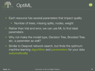 BigML, Inc 55Introduction to ML and BigML Platform
OptiML
• Each resource has several parameters that impact quality
• Number of trees, missing splits, nodes, weight
• Rather than trial and error, we can use ML to ﬁnd ideal
parameters
• Why not make the model type, Decision Tree, Boosted Tree,
etc, a parameter as well?
• Similar to Deepnet network search, but ﬁnds the optimum
machine learning algorithm and parameters for your data
automatically
 