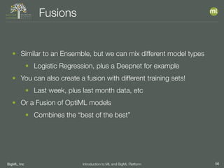 BigML, Inc 56Introduction to ML and BigML Platform
Fusions
• Similar to an Ensemble, but we can mix different model types
• Logistic Regression, plus a Deepnet for example
• You can also create a fusion with different training sets!
• Last week, plus last month data, etc
• Or a Fusion of OptiML models
• Combines the “best of the best”
 