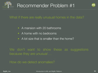 BigML, Inc 80Introduction to ML and BigML Platform
Recommender Problem #1
What if there are really unusual homes in the data?
• A mansion with 20 bathrooms
• A home with no bedrooms
• A lot size that is smaller than the home?
We don’t want to show these as suggestions
because they are unusual….
How do we detect anomalies?
 