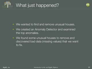 BigML, Inc 83Introduction to ML and BigML Platform
What just happened?
• We wanted to ﬁnd and remove unusual houses.
• We created an Anomaly Detector and examined
the top anomalies.
• We found some unusual houses to remove and
discovered bad data (missing values) that we want
to ﬁx.
 