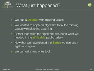 BigML, Inc 86Introduction to ML and BigML Platform
What just happened?
• We had a Dataset with missing values.
• We wanted to apply an algorithm to ﬁx the missing
values with Machine Learning
• Rather than write the algorithm, we found what we
needed in the WhizzML public gallery.
• Now that we have cloned the Script we can use it
again and again.
• We can write new ones too!
 
