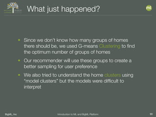 BigML, Inc 90Introduction to ML and BigML Platform
What just happened?
• Since we don’t know how many groups of homes
there should be, we used G-means Clustering to ﬁnd
the optimum number of groups of homes
• Our recommender will use these groups to create a
better sampling for user preference
• We also tried to understand the home clusters using
“model clusters” but the models were difﬁcult to
interpret
 