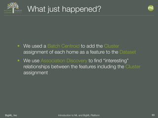 BigML, Inc 93Introduction to ML and BigML Platform
What just happened?
• We used a Batch Centroid to add the Cluster
assignment of each home as a feature to the Dataset
• We use Association Discovery to ﬁnd “interesting”
relationships between the features including the Cluster
assignment
 
