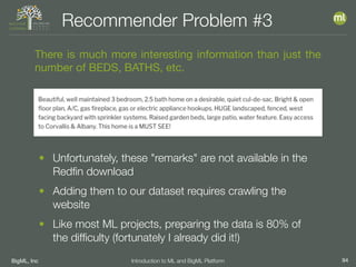 BigML, Inc 94Introduction to ML and BigML Platform
Recommender Problem #3
There is much more interesting information than just the
number of BEDS, BATHS, etc.
• Unfortunately, these "remarks" are not available in the
Redﬁn download
• Adding them to our dataset requires crawling the
website
• Like most ML projects, preparing the data is 80% of
the difﬁculty (fortunately I already did it!)
 