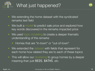 BigML, Inc 96Introduction to ML and BigML Platform
What just happened?
• We extending the home dataset with the syndicated
remarks text ﬁeld
• We built a model to predict sale price and explored how
key words discovered in the remarks impacted price
• We used topic modeling to create a deeper thematic
understanding of the remarks
• Homes that are "in-town" or "out-of-town"
• We extended the dataset with ﬁelds that represent for
each home how related they are to each of these topics
• This will allow our clustering to group homes by a deeper
meaning than just BEDS, BATHS, etc
 